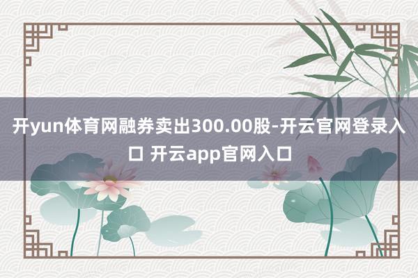 开yun体育网融券卖出300.00股-开云官网登录入口 开云app官网入口