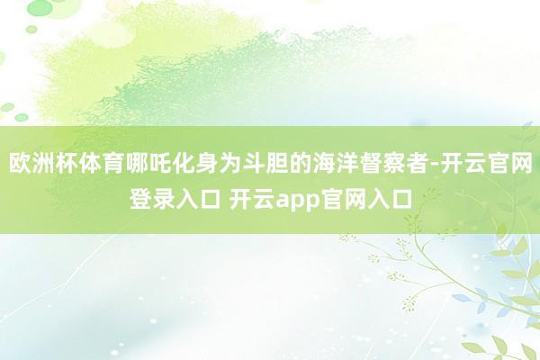 欧洲杯体育哪吒化身为斗胆的海洋督察者-开云官网登录入口 开云app官网入口