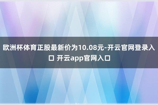 欧洲杯体育正股最新价为10.08元-开云官网登录入口 开云app官网入口
