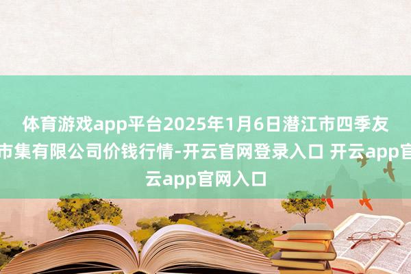 体育游戏app平台2025年1月6日潜江市四季友农产物市集有限公司价钱行情-开云官网登录入口 开云app官网入口