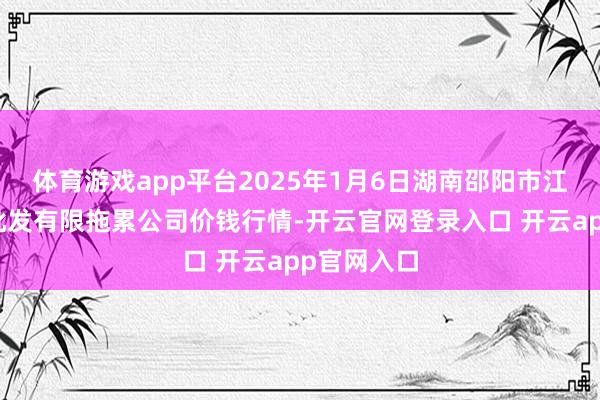 体育游戏app平台2025年1月6日湖南邵阳市江北农家具批发有限拖累公司价钱行情-开云官网登录入口 开云app官网入口