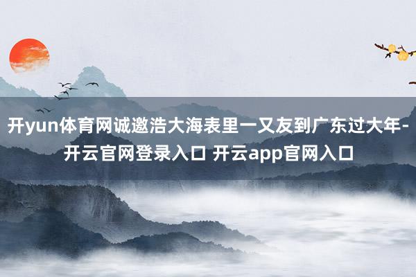 开yun体育网诚邀浩大海表里一又友到广东过大年-开云官网登录入口 开云app官网入口