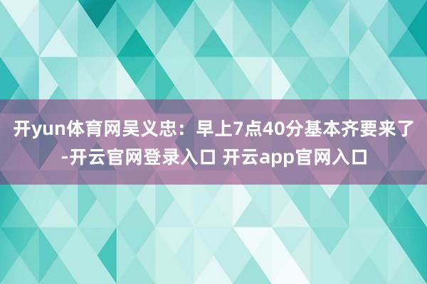 开yun体育网吴义忠：早上7点40分基本齐要来了-开云官网登录入口 开云app官网入口