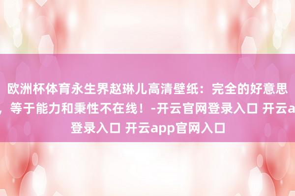 欧洲杯体育永生界赵琳儿高清壁纸：完全的好意思东说念主脸，等于能力和秉性不在线！-开云官网登录入口 开云app官网入口