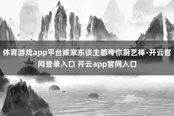 体育游戏app平台娘家东谈主都夸你厨艺棒-开云官网登录入口 开云app官网入口