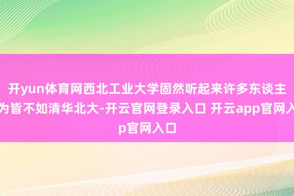 开yun体育网西北工业大学固然听起来许多东谈主以为皆不如清华北大-开云官网登录入口 开云app官网入口