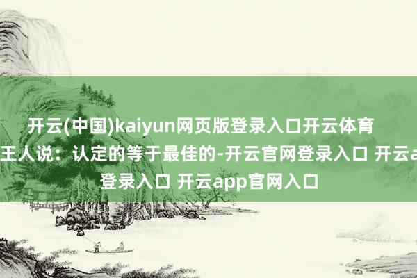 开云(中国)kaiyun网页版登录入口开云体育        连他我方王人说：认定的等于最佳的-开云官网登录入口 开云app官网入口