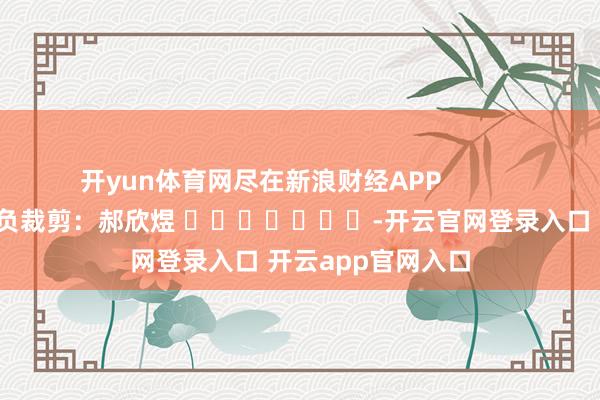 开yun体育网尽在新浪财经APP            						背负裁剪：郝欣煜 							-开云官网登录入口 开云app官网入口