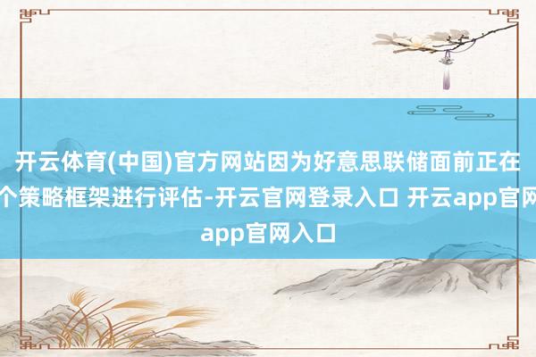 开云体育(中国)官方网站因为好意思联储面前正在对一个策略框架进行评估-开云官网登录入口 开云app官网入口