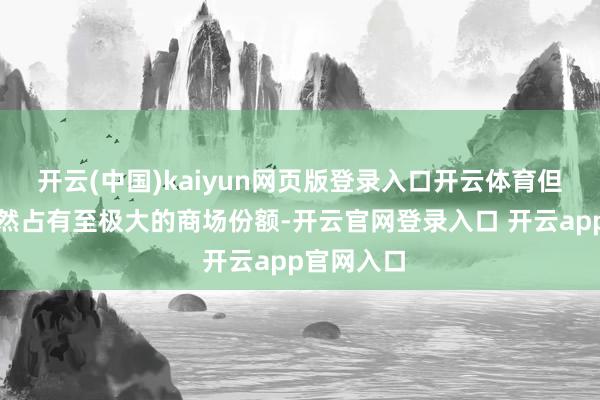 开云(中国)kaiyun网页版登录入口开云体育但实体版仍然占有至极大的商场份额-开云官网登录入口 开云app官网入口