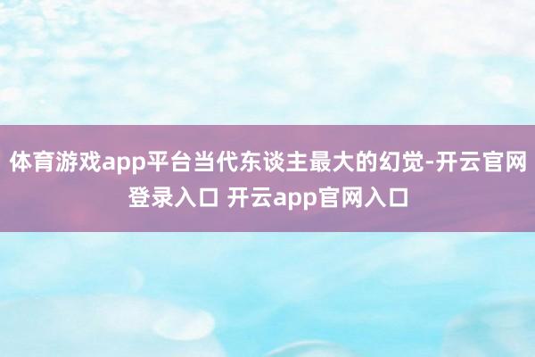 体育游戏app平台当代东谈主最大的幻觉-开云官网登录入口 开云app官网入口