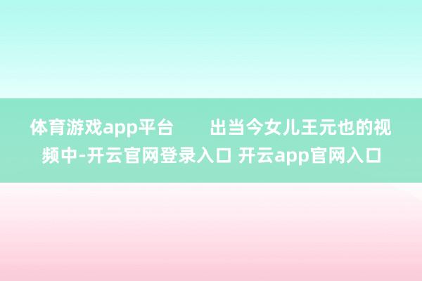 体育游戏app平台       出当今女儿王元也的视频中-开云官网登录入口 开云app官网入口