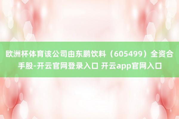 欧洲杯体育该公司由东鹏饮料（605499）全资合手股-开云官网登录入口 开云app官网入口