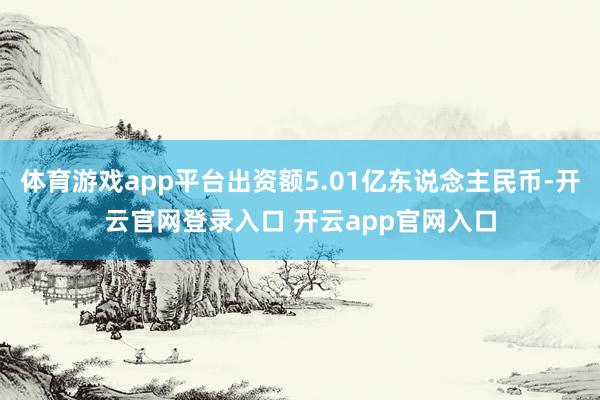 体育游戏app平台出资额5.01亿东说念主民币-开云官网登录入口 开云app官网入口