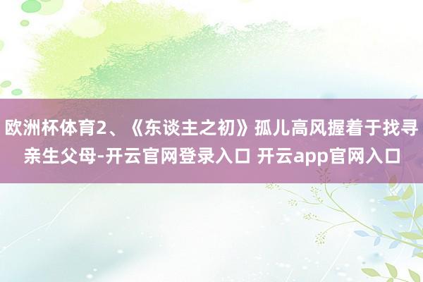 欧洲杯体育2、《东谈主之初》孤儿高风握着于找寻亲生父母-开云官网登录入口 开云app官网入口